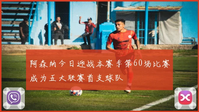 阿森纳今日迎战本赛季第60场比赛成为五大联赛首支球队