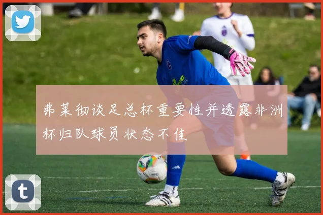 弗莱彻谈足总杯重要性并透露非洲杯归队球员状态不佳