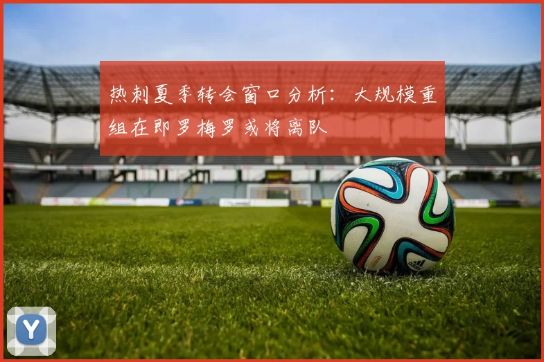 热刺夏季转会窗口分析：大规模重组在即罗梅罗或将离队