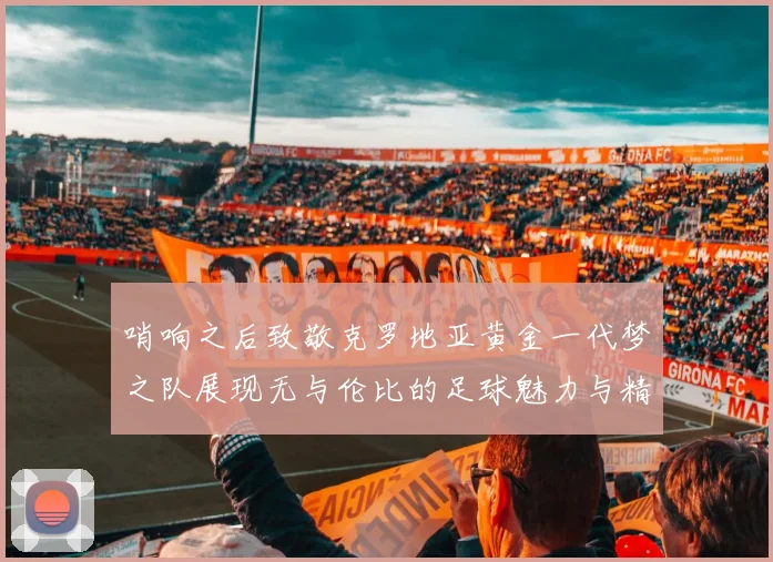 哨响之后致敬克罗地亚黄金一代梦之队展现无与伦比的足球魅力与精神