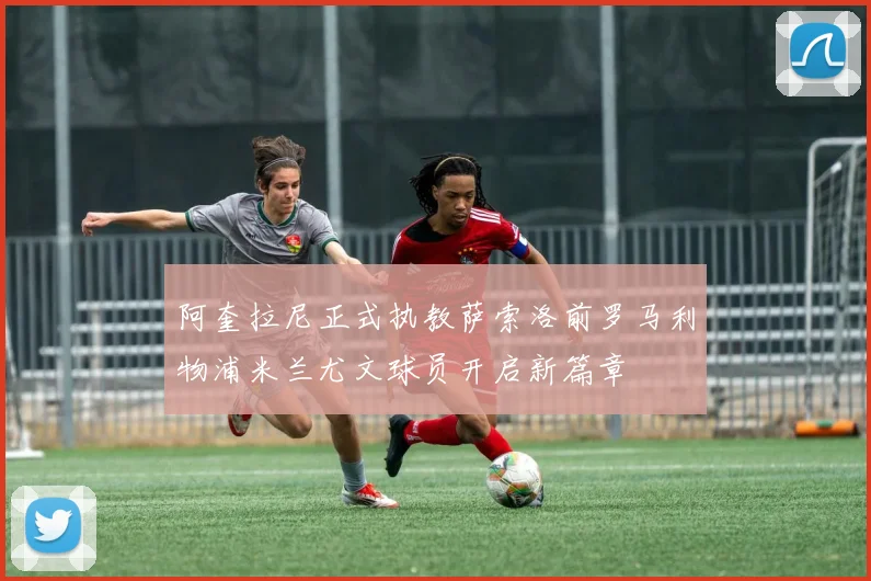 阿奎拉尼正式执教萨索洛前罗马利物浦米兰尤文球员开启新篇章