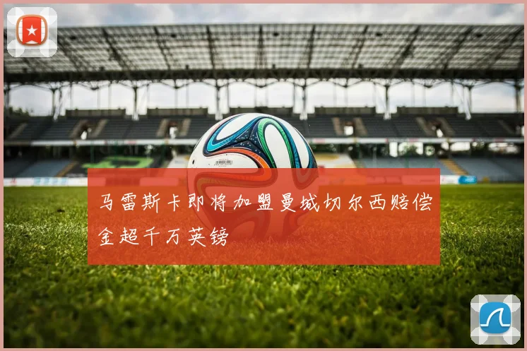 马雷斯卡即将加盟曼城切尔西赔偿金超千万英镑