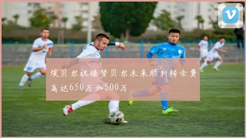 埃贝尔祝福努贝尔未来顺利转会费高达650万加500万