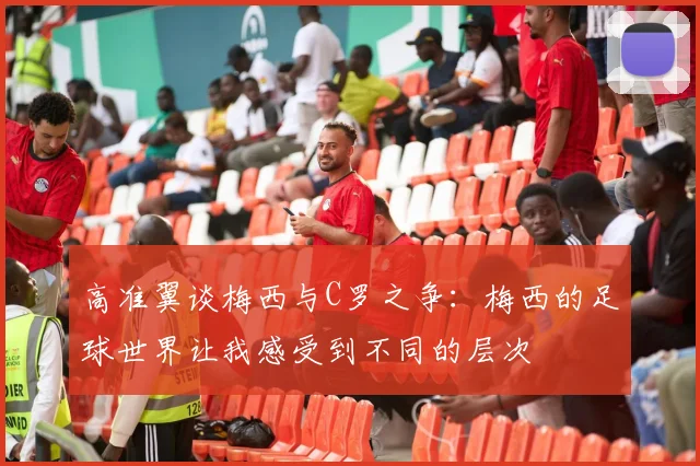 高准翼谈梅西与C罗之争：梅西的足球世界让我感受到不同的层次