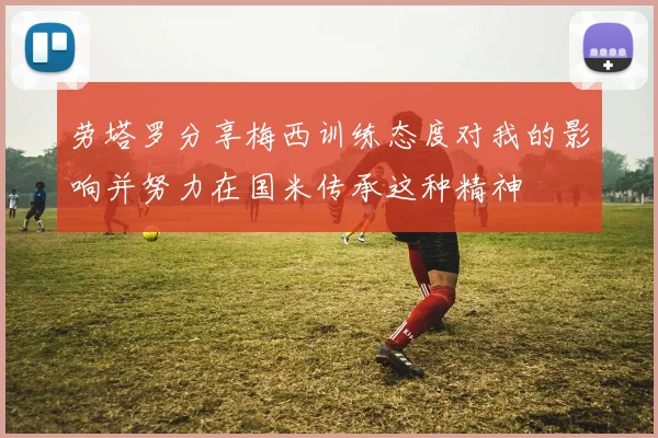 劳塔罗分享梅西训练态度对我的影响并努力在国米传承这种精神