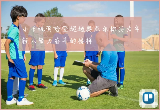 小卡祝贺哈登超越奥尼尔称其为年轻人努力奋斗的榜样
