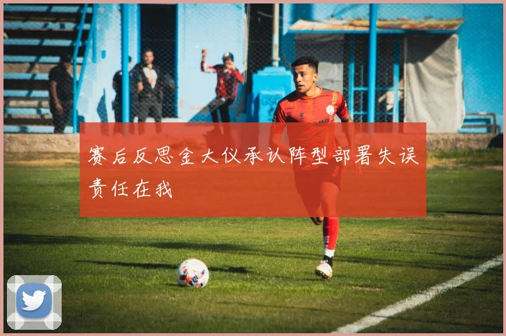 赛后反思金大仪承认阵型部署失误责任在我