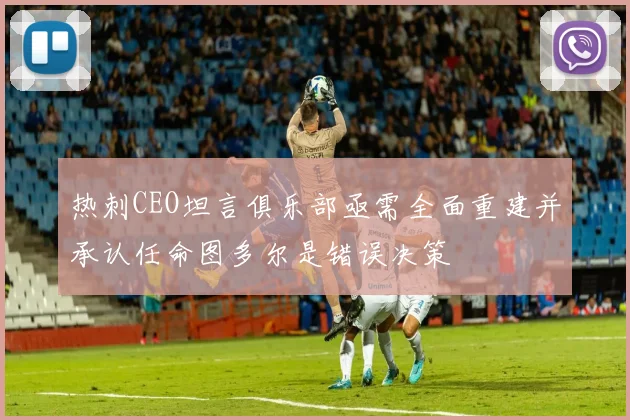 热刺CEO坦言俱乐部亟需全面重建并承认任命图多尔是错误决策
