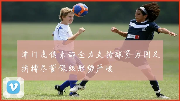 津门虎俱乐部全力支持球员为国足拼搏尽管保级形势严峻