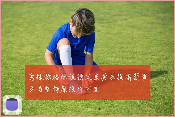 意媒称格林伍德父亲要求提高薪资罗马坚持原报价不变