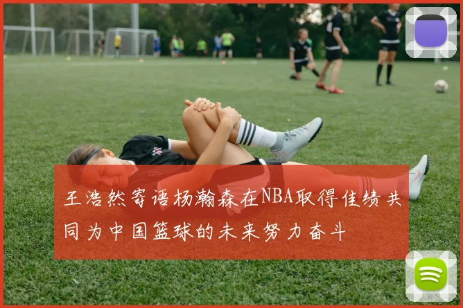王浩然寄语杨瀚森在NBA取得佳绩共同为中国篮球的未来努力奋斗