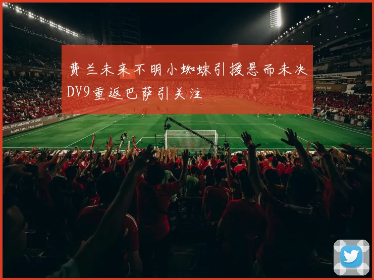 费兰未来不明小蜘蛛引援悬而未决DV9重返巴萨引关注