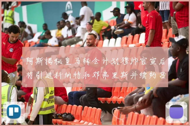 阿斯揭秘皇马转会计划穆帅官宣后将引进科纳特和邓弗里斯并续约吕迪格