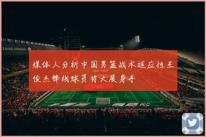 媒体人分析中国男篮战术适应性王俊杰锋线球员将大展身手