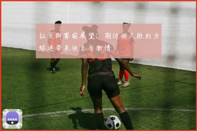 拉莫斯赛前展望：期待明天胜利为球迷带来快乐与激情