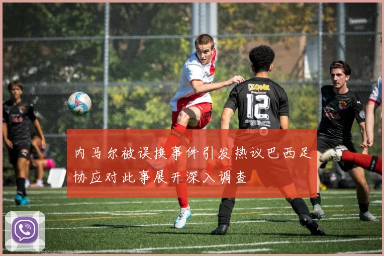 内马尔被误换事件引发热议巴西足协应对此事展开深入调查