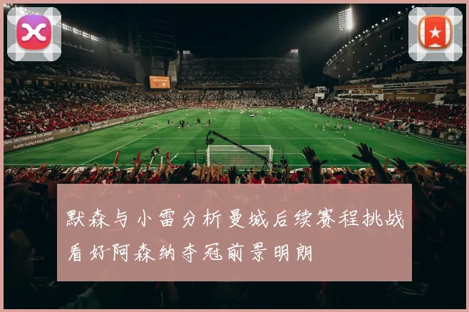 默森与小雷分析曼城后续赛程挑战看好阿森纳夺冠前景明朗