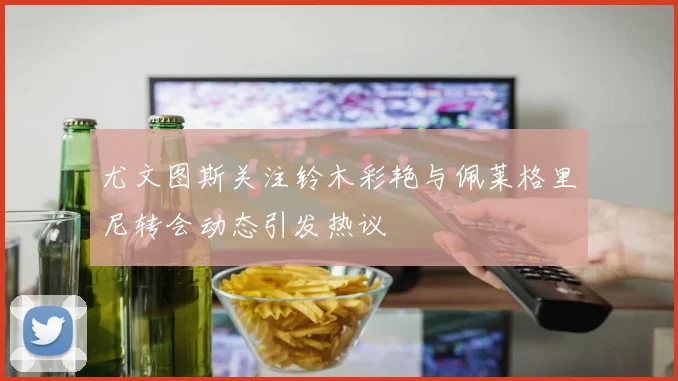 尤文图斯关注铃木彩艳与佩莱格里尼转会动态引发热议