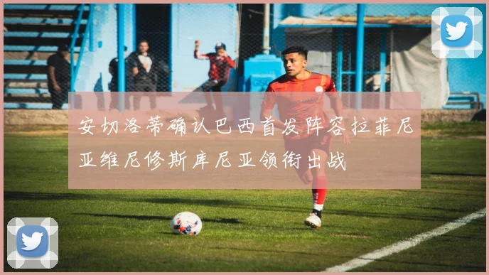 安切洛蒂确认巴西首发阵容拉菲尼亚维尼修斯库尼亚领衔出战